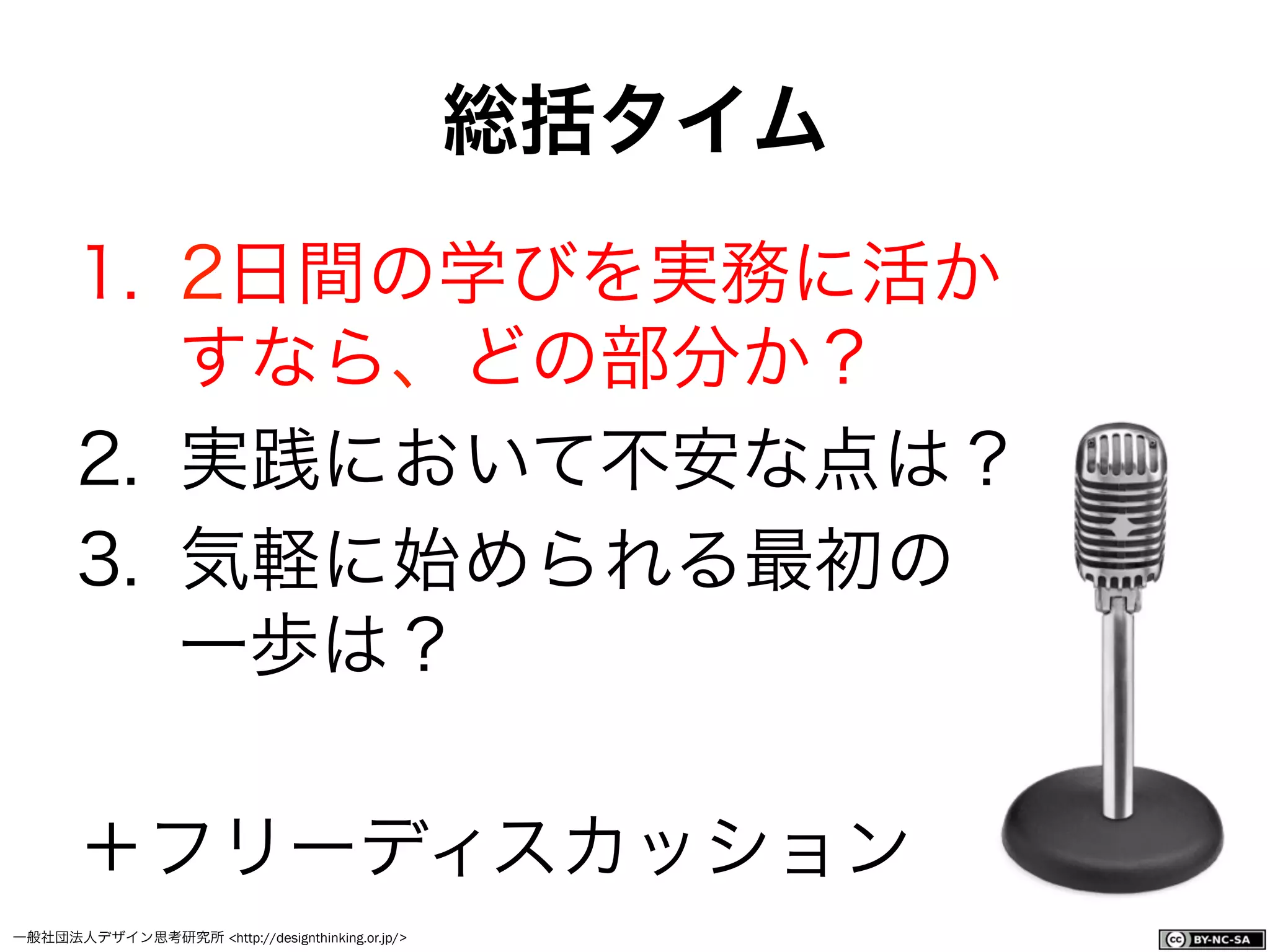 一般社団法人デザイン思考研究所 <http://designthinking.or.jp/>    
1.  2日間の学びを実務に活か
すなら、どの部分か？
2.  実践において不安な点は？
3.  気軽に始められる最初の
一歩は？
＋フリーディスカッション
総括タイム
 