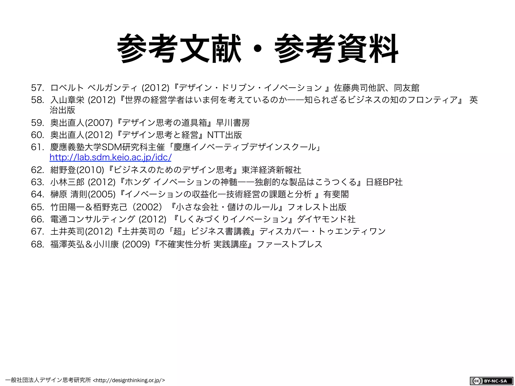 一般社団法人デザイン思考研究所 <http://designthinking.or.jp/>    
参考文献・参考資料
57.  ロベルト ベルガンティ (2012)『デザイン・ドリブン・イノベーション 』佐藤典司他訳、同友館
58.  入山章栄 (2012)『世界の経営学者はいま何を考えているのか――知られざるビジネスの知のフロンティア』 英
治出版
59.  奥出直人(2007)『デザイン思考の道具箱』早川書房
60.  奥出直人(2012)『デザイン思考と経営』NTT出版
61.  慶應義塾大学SDM研究科主催「慶應イノベーティブデザインスクール」
http://lab.sdm.keio.ac.jp/idc/
62.  紺野登(2010)『ビジネスのためのデザイン思考』東洋経済新報社
63.  小林三郎 (2012)『ホンダ イノベーションの神髄――独創的な製品はこうつくる』日経BP社
64.  原 清則(2005)『イノベーションの収益化―技術経営の課題と分析 』有斐閣
65.  竹田陽一＆栢野克己（2002）『小さな会社・ けのルール』フォレスト出版
66.  電通コンサルティング (2012) 『しくみづくりイノベーション』ダイヤモンド社
67.  土井英司(2012)『土井英司の「超」ビジネス書講義』ディスカバー・トゥエンティワン
68.  福澤英弘＆小川康 (2009)『不確実性分析 実践講座』ファーストプレス
 