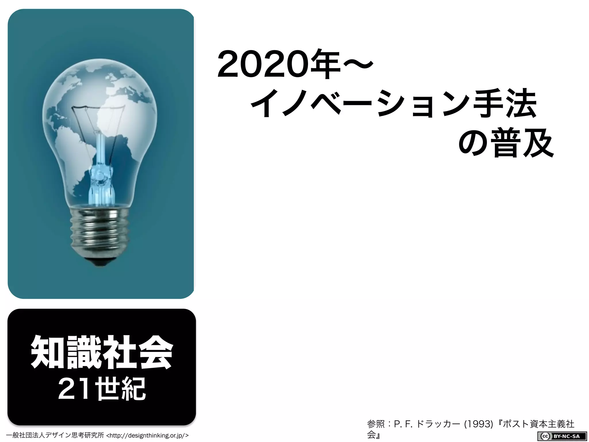 一般社団法人デザイン思考研究所 <http://designthinking.or.jp/>    
知識社会
21世紀
2020年∼
 イノベーション手法
の普及
参照：P. F. ドラッカー (1993)『ポスト資本主義社
会』
 
