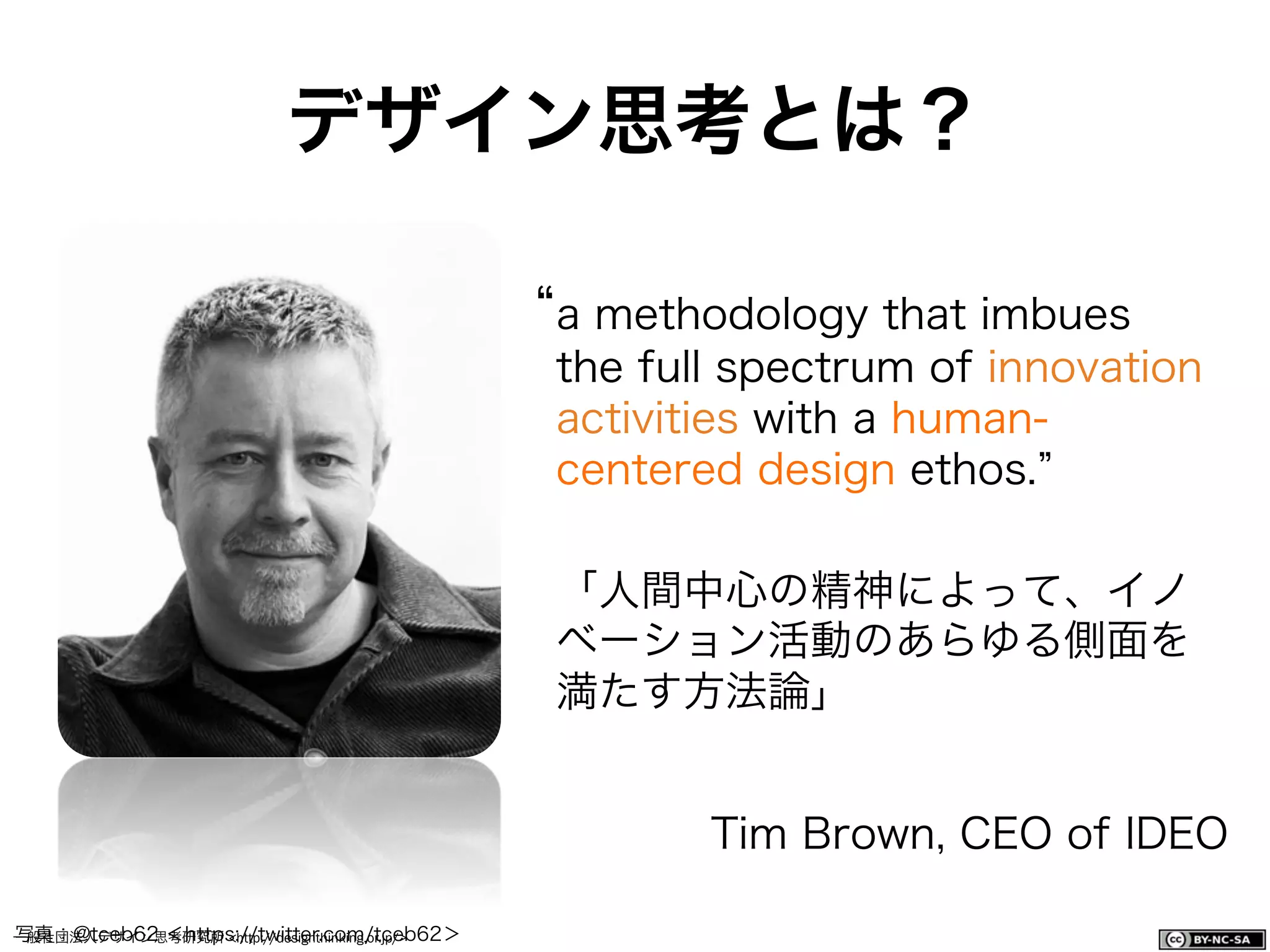 一般社団法人デザイン思考研究所 <http://designthinking.or.jp/>    
デザイン思考とは？
a methodology that imbues
the full spectrum of innovation
activities with a human-
centered design ethos.
「人間中心の精神によって、イノ
ベーション活動のあらゆる側面を
満たす方法論」
Tim Brown, CEO of IDEO
写真：@tceb62 ＜https://twitter.com/tceb62＞
 