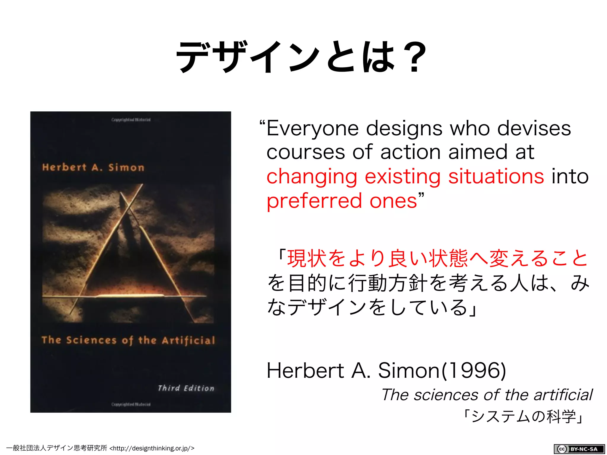 一般社団法人デザイン思考研究所 <http://designthinking.or.jp/>    
Everyone designs who devises
courses of action aimed at
changing existing situations into
preferred ones
「現状をより良い状態へ変えること
を目的に行動方針を考える人は、み
なデザインをしている」
Herbert A. Simon(1996)
The sciences of the artiﬁcial
「システムの科学」
デザインとは？
 