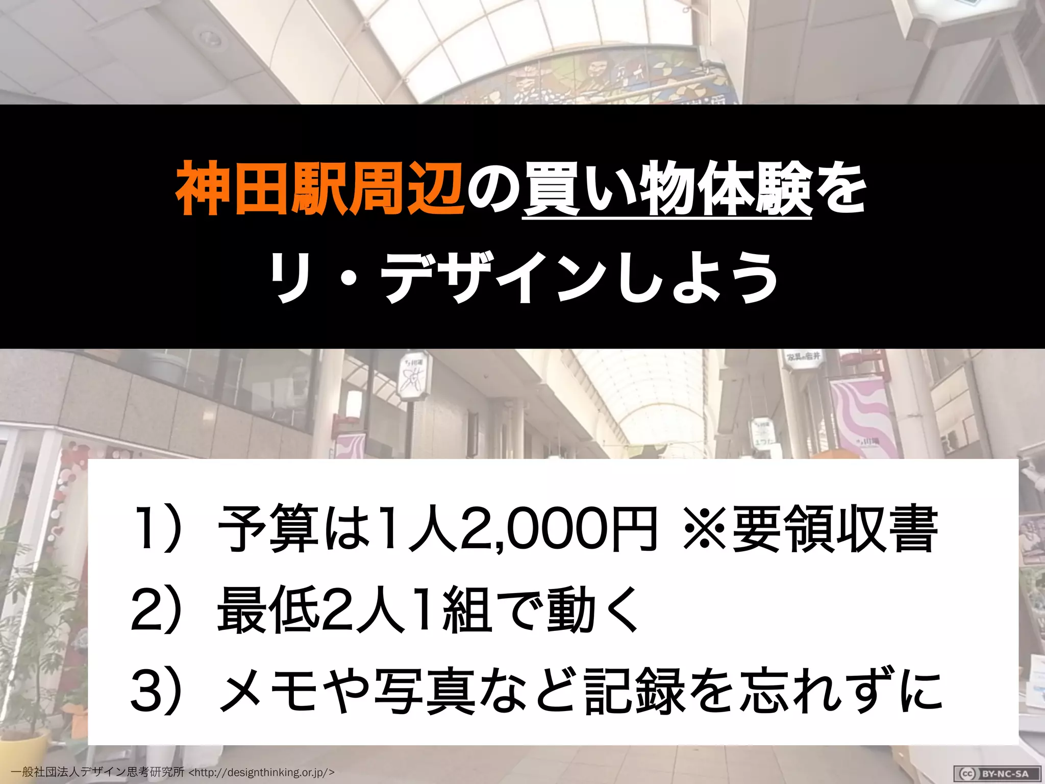 一般社団法人デザイン思考研究所 <http://designthinking.or.jp/>    
神田駅周辺の買い物体験を
リ・デザインしよう
1）予算は1人2,000円 ※要領収書
2）最低2人1組で動く
3）メモや写真など記録を忘れずに
 