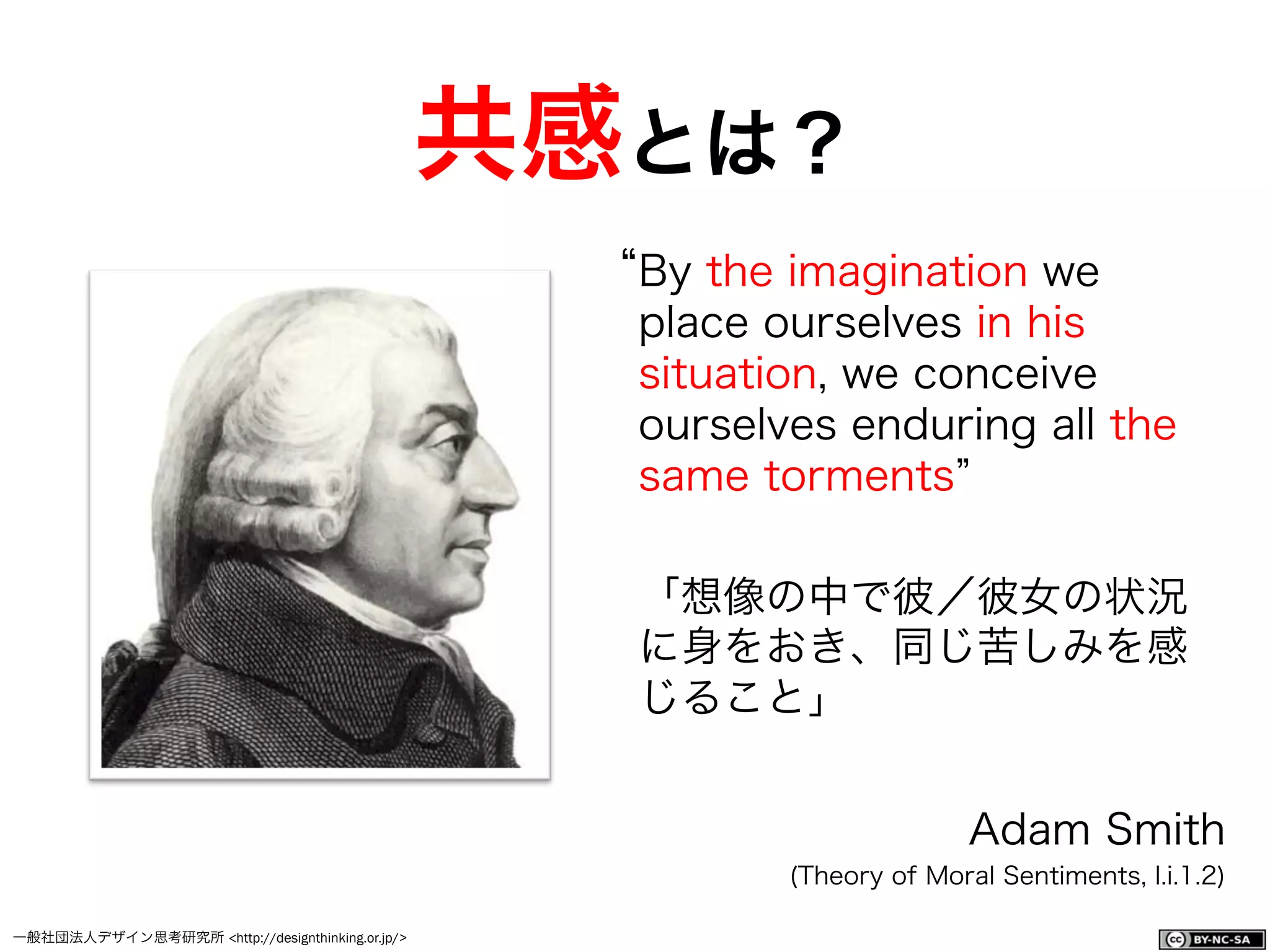 一般社団法人デザイン思考研究所 <http://designthinking.or.jp/>    
By the imagination we
place ourselves in his
situation, we conceive
ourselves enduring all the
same torments
「想像の中で彼／彼女の状況
に身をおき、同じ苦しみを感
じること」
Adam Smith
(Theory of Moral Sentiments, I.i.1.2)
共感とは？
 