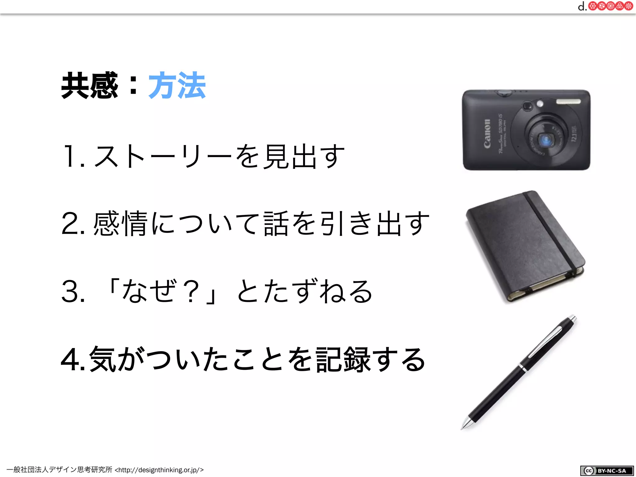 一般社団法人デザイン思考研究所 <http://designthinking.or.jp/>    
1. ストーリーを見出す
2. 感情について話を引き出す
3. 「なぜ？」とたずねる
4. 気がついたことを記録する
共感：方法
 