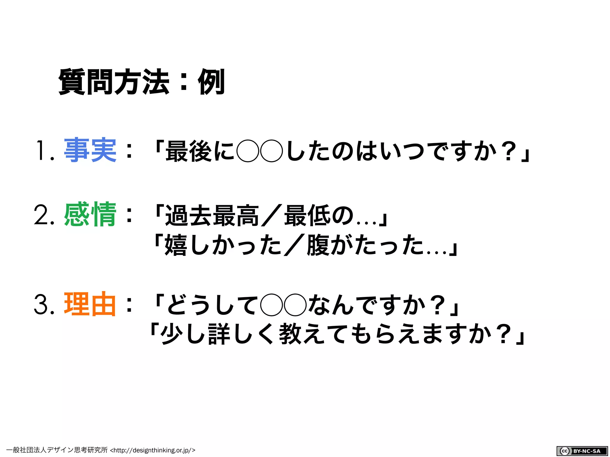 一般社団法人デザイン思考研究所 <http://designthinking.or.jp/>    
1. 事実：「最後に⃝⃝したのはいつですか？」
2. 感情：「過去最高／最低の…」
「嬉しかった／腹がたった…」
3. 理由：「どうして⃝⃝なんですか？」
     「少し詳しく教えてもらえますか？」
質問方法：例
 