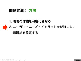 一般社団法人デザイン思考研究所 <http://designthinking.or.jp/>    
問題定義： 方法
1.  現場の体験を可視化させる
2.  ユーザー・ニーズ・インサイトを明確にして
着眼点を設定する
 