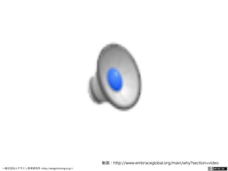 一般社団法人デザイン思考研究所 <http://designthinking.or.jp/>    
動画：http://www.embraceglobal.org/main/why?section=video
 