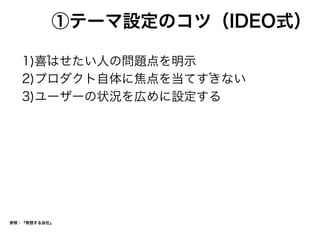 ①テーマ設定のコツ（IDEO式）
1)喜はせたい人の問題点を明示
2)プロダクト自体に焦点を当てすきない
3)ユーザーの状況を広めに設定する
参照：『発想する会社』
 
