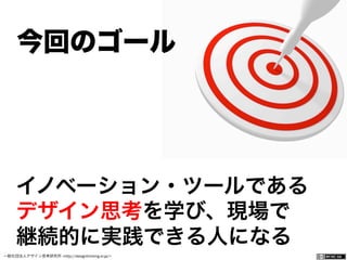 一般社団法人デザイン思考研究所 <http://designthinking.or.jp/>    
イノベーション・ツールである
デザイン思考を学び、現場で
継続的に実践できる人になる
今回のゴール
 