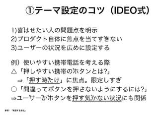 ①テーマ設定のコツ（IDEO式）
1)喜はせたい人の問題点を明示
2)プロダクト自体に焦点を当てすきない
3)ユーザーの状況を広めに設定する
例）使いやすい携帯電話を考える際
△「押しやすい携帯のホタンとは?」
  「押す時たけ」に焦点。限定しすぎ
○「間違ってボタンを押さないようにするには?」
ユーサーかホタンを押す気かない状況にも関係
参照：『発想する会社』
 