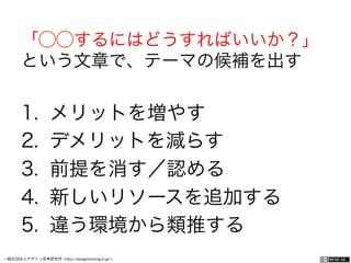 一般社団法人デザイン思考研究所 <http://designthinking.or.jp/>    
「⃝⃝するにはどうすればいいか？」
という文章で、テーマの候補を出す
1.  メリットを増やす
2.  デメリットを減らす
3.  前提を消す／認める
4.  新しいリソースを追加する
5.  違う環境から類推する
 