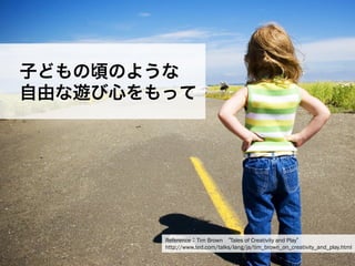 一般社団法人デザイン思考研究所 <http://designthinking.or.jp/>    
子どもの頃のような
 自由な遊び心をもって
Reference：Tim Brown  Tales of Creativity and Play
http://www.ted.com/talks/lang/ja/tim_brown_on_creativity_and_play.html
 