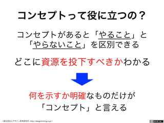 一般社団法人デザイン思考研究所 <http://designthinking.or.jp/>    
コンセプトって役に立つの？
コンセプトがあると「やること」と
「やらないこと」を区別できる
どこに資源を投下すべきかわかる
何を示すか明確なものだけが
「コンセプト」と言える
 