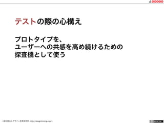 一般社団法人デザイン思考研究所 <http://designthinking.or.jp/>    
テストの際の心構え
プロトタイプを、
ユーザーへの共感を高め続けるための
探査機として使う
 