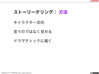 一般社団法人デザイン思考研究所 <http://designthinking.or.jp/>    
ストーリーテリング： 方法
キャラクター志向
言うのではなく見せる
ドラマティックに描く
 