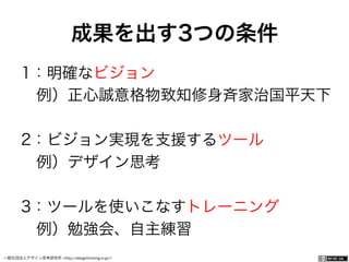 一般社団法人デザイン思考研究所 <http://designthinking.or.jp/>    
成果を出す3つの条件
1：明確なビジョン
 例）正心誠意格物致知修身斉家治国平天下
2：ビジョン実現を支援するツール
 例）デザイン思考
3：ツールを使いこなすトレーニング
 例）勉強会、自主練習
 