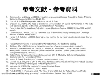 一般社団法人デザイン思考研究所 <http://designthinking.or.jp/>    
参考文献・参考資料
1.  Beckman, S.L. and Barry, M. (2007) Innovation as a Learning Process: Embedding Design Thinking.
California Management Review, 50, 25‒56.
2.  Drucker, P. (1974) Management. New York: Harper & Row.
3.  Ericsson, K.A. (1996). The Road to Excellence: The Acquisition of Expert Performance in the Arts
and Sciences, Sports and Games. Lawrence Erlbaum Associates.
4.  Fleming, Lee, Perfecting Cross-Pollination. Harvard Business Review, 00178012, Sep2004, Vol. 82,
issue 9.
5.  Govindarajan,V., Trimble,C.(2012) The Other Side of Innovation: Solving the Execution Challenge,
Harvard Business Review Press.
6.  Hanks, K. & Belliston, L (2006) Rapid Viz: A new method for the rapid visualization of ideas, Course
Technology.
7.  Hasso Plattner Institute of Design at Stanford (d.school). The bootcamp bootleg.
8.  IDEO.org, The HCD Toolkit <http://www.ideo.com/work/human-centered-design-toolkit/>
9.  Judson, K., Schoenbachler, D., Gordon, G., Ridnour, R., Weilbacker, D. 2006. The new product
development process: let the voice of the salesperson be heard. Journal of Product & Brand
Management 15(2/3), 194-202.
10.  Kotler, Philip; Kartajaya, Hermawan; Setiawan, Iwan (2010) Marketing 3.0: From Products to
Costumers to the Human Spirit, Wiley.
11.  Martin, R.(2009) The design of business, Harvard business press.
12.  Meister, J.C. & Willyerd, K. (2010) The 2020 Workplace: How Innovative Companies Attract, Develop,
and Keep Tomorrow's Employees Today, HarperBusiness.
13.  Neumeier, M. (2012) The designful company. Peachpit Press.
14.  Patnaik, Dev. (2009) Wired to Care, FT Press.
15.  Pink, D.(2006) A Whole New Mind: Why Right-Brainers Will Rule the Future, Riverhead Trade.
16.  Porter, M. (1996). What is strategy? Harvard Business Review, 74(6), 61-78.
 