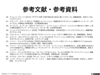一般社団法人デザイン思考研究所 <http://designthinking.or.jp/>    
参考文献・参考資料
46.  ティム ハーフォード (2012)『アダプト思考 予測不能社会で成功に導くアプローチ』遠藤真美訳、武田ランダム
ハウスジャパン
47.  デヴィッド・スターク (2011)『多様性とイノベーション―価値体系のマネジメントと組織のネットワーク・ダイ
ナミズム』中野勉＆中野真澄訳、日本軽新聞出版社
48.  デービッド・Ａ. アーカー (2011)『カテゴリー・イノベーション―ブランド・レレバンスで戦わずして勝つ 』阿
久津聡＆電通ブランド・クリエ-ション・センター訳、日本経済出版社
49.  ハーバードビジネスレビュー (2000)『不確実性の経営戦略』 DIAMONDハーバードビジネスレビュー編集部訳、
ダイヤモンド社
50.  ハルトムット・エスリンガー(2010)『デザインイノベーション デザイン戦略の次の一手』黒輪篤嗣訳、翔泳社
51.  ビジャイ・ゴビンダラジャン＆クリス・トリンブル(2012)『イノベーションを実行する―挑戦的アイデアを実現
するマネジメント 』吉田利子訳、エヌティティ出版
52.  ヘンリー・チェスブロウ(2004)『OPEN INNOVATION―ハーバード流イノベーション戦略のすべて (Harvard
business school press) 』大前恵一朗訳、産能大出版部
53.  ヘンリー・チェスブロウ(2012)『オープン・サービス・イノベーション 生活者視点から、成長と競争力のあるビ
ジネスを創造する 』博報堂大学ヒューマンセンタード・オープンイノベーションラボ＆TBWA博報堂訳、阪急コ
ミュニケーションズ
54.  ヘンリー・チェスブロウ＆ウィム・ヴァンハーベク＆ジョエル・ウェスト(2008)『オープンイノベーション 組織
を越えたネットワークが成長を加速する』PRTM監修、長尾高弘訳、英治出版
55.  マイケル・クローガー (2008)『ポール・ランド、デザインの授業』ビーエヌエヌ新社
56.  リンダ・グラットン (2012)『ワーク・シフト ― 孤独と貧困から自由になる働き方の未来図〈2025〉』池村千
秋訳、プレジデント社
 