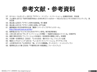 一般社団法人デザイン思考研究所 <http://designthinking.or.jp/>    
参考文献・参考資料
57.  ロベルト ベルガンティ (2012)『デザイン・ドリブン・イノベーション 』佐藤典司他訳、同友館
58.  入山章栄 (2012)『世界の経営学者はいま何を考えているのか――知られざるビジネスの知のフロンティア』 英
治出版
59.  奥出直人(2007)『デザイン思考の道具箱』早川書房
60.  奥出直人(2012)『デザイン思考と経営』NTT出版
61.  慶應義塾大学SDM研究科主催「慶應イノベーティブデザインスクール」
http://lab.sdm.keio.ac.jp/idc/
62.  紺野登(2010)『ビジネスのためのデザイン思考』東洋経済新報社
63.  小林三郎 (2012)『ホンダ イノベーションの神髄――独創的な製品はこうつくる』日経BP社
64.  原 清則(2005)『イノベーションの収益化―技術経営の課題と分析 』有斐閣
65.  竹田陽一＆栢野克己（2002）『小さな会社・ けのルール』フォレスト出版
66.  電通コンサルティング (2012) 『しくみづくりイノベーション』ダイヤモンド社
67.  土井英司(2012)『土井英司の「超」ビジネス書講義』ディスカバー・トゥエンティワン
68.  福澤英弘＆小川康 (2009)『不確実性分析 実践講座』ファーストプレス
 