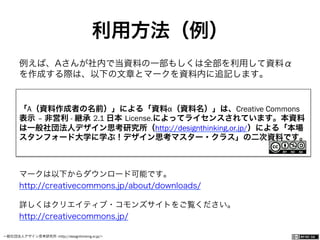 一般社団法人デザイン思考研究所 <http://designthinking.or.jp/>    
例えば、Aさんが社内で当資料の一部もしくは全部を利用して資料α
を作成する際は、以下の文章とマークを資料内に追記します。
マークは以下からダウンロード可能です。
http://creativecommons.jp/about/downloads/
詳しくはクリエイティブ・コモンズサイトをご覧ください。
http://creativecommons.jp/
「A（資料作成者の名前）」による「資料α（資料名）」は、Creative Commons
表示 – 非営利 - 継承 2.1 日本 License.によってライセンスされています。本資料
は一般社団法人デザイン思考研究所（http://designthinking.or.jp/）による「本場
スタンフォード大学に学ぶ！デザイン思考マスター・クラス」の二次資料です。
利用方法（例）
 