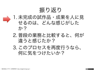 一般社団法人デザイン思考研究所 <http://designthinking.or.jp/>    
振り返り
1. 未完成の試作品・成果を人に見
せるのは、どんな感じがした
か？
2. 普段の業務と比較すると、何が
違うと感じたか？
3. このプロセスを再度行うなら、
何に気をつけたいか？
 