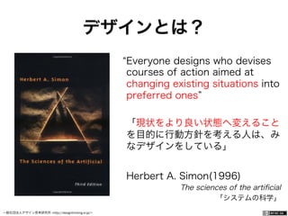一般社団法人デザイン思考研究所 <http://designthinking.or.jp/>    
Everyone designs who devises
courses of action aimed at
changing existing situations into
preferred ones
「現状をより良い状態へ変えること
を目的に行動方針を考える人は、み
なデザインをしている」
Herbert A. Simon(1996)
The sciences of the artiﬁcial
「システムの科学」
デザインとは？
 