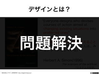 一般社団法人デザイン思考研究所 <http://designthinking.or.jp/>    
Everyone designs who devises
courses of action aimed at
changing existing situations into
preferred ones
「現状をより良い状態へ変えること
を目的に行動方針を考える人は、み
なデザインをしている」
Herbert A. Simon(1996)
The sciences of the artiﬁcial
「システムの科学」
デザインとは？
問題解決
 