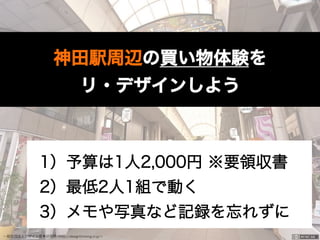 一般社団法人デザイン思考研究所 <http://designthinking.or.jp/>    
神田駅周辺の買い物体験を
リ・デザインしよう
1）予算は1人2,000円 ※要領収書
2）最低2人1組で動く
3）メモや写真など記録を忘れずに
 