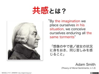 一般社団法人デザイン思考研究所 <http://designthinking.or.jp/>    
By the imagination we
place ourselves in his
situation, we conceive
ourselves enduring all the
same torments
「想像の中で彼／彼女の状況
に身をおき、同じ苦しみを感
じること」
Adam Smith
(Theory of Moral Sentiments, I.i.1.2)
共感とは？
 