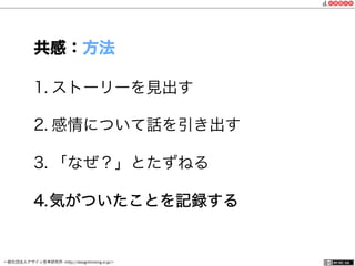一般社団法人デザイン思考研究所 <http://designthinking.or.jp/>    
1. ストーリーを見出す
2. 感情について話を引き出す
3. 「なぜ？」とたずねる
4. 気がついたことを記録する
共感：方法
 