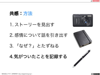 一般社団法人デザイン思考研究所 <http://designthinking.or.jp/>    
1. ストーリーを見出す
2. 感情について話を引き出す
3. 「なぜ？」とたずねる
4. 気がついたことを記録する
共感：方法
 