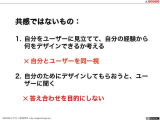 一般社団法人デザイン思考研究所 <http://designthinking.or.jp/>    
1.  自分をユーザーに見立てて、自分の経験から
何をデザインできるか考える
✕ 自分とユーザーを同一視
2.  自分のためにデザインしてもらおうと、ユー
ザーに聞く
  ✕ 答え合わせを目的にしない
共感ではないもの：
 