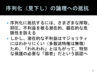  序列化に抵抗するには、さまざまな搾取、
抑圧、不利益を被る潜在的、顕在的な危
険性を訴える
 しかし、潜在的な不利益はマジョリティ
にはわかりにくい（多数派特権は無徴）
ため、「われわれ」とはちがって、特別
な保護の必要な「弱者」だという誤認へ
11
 