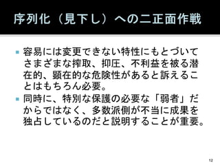 容易には変更できない特性にもとづいて
さまざまな搾取、抑圧、不利益を被る潜
在的、顕在的な危険性があると訴えるこ
とはもちろん必要。
 同時に、特別な保護の必要な「弱者」だ
からではなく、多数派側が不当に成果を
独占しているのだと説明することが重要。
12
 