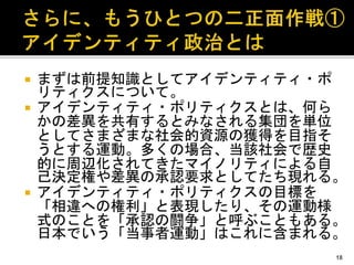  まずは前提知識としてアイデンティティ・ポ
リティクスについて。
 アイデンティティ・ポリティクスとは、何ら
かの差異を共有するとみなされる集団を単位
としてさまざまな社会的資源の獲得を目指そ
うとする運動。多くの場合、当該社会で歴史
的に周辺化されてきたマイノリティによる自
己決定権や差異の承認要求としてたち現れる。
 アイデンティティ・ポリティクスの目標を
「相違への権利」と表現したり、その運動様
式のことを「承認の闘争」と呼ぶこともある。
日本でいう「当事者運動」はこれに含まれる。
18
 