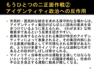  市民的・国民的な統合を求める保守的な立場からは、
アイデンティティ集団がばらばらに固有の要求を突
きつけているように見えるため、《わがまま》な特
権要求であるという反発を招きやすい。
 差異を共有するとみなされる集団が特定のアイデン
ティティによって表象されると、その集団内部にお
ける差異が結果として不可視化される弊害があるた
め、とりわけ多重マイノリティからは過剰な代弁で
あるとの批判がしばしば寄せられる。
 マイノリティ当事者以外は運動を主導してはならな
いというポジショナリティの議論を喚起し、社会の
不公正を是正する運動に動員が難しくなる。
19
 