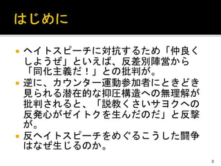  ヘイトスピーチに対抗するため「仲良く
しようぜ」といえば、反差別陣営から
「同化主義だ！」との批判が。
 逆に、カウンター運動参加者にときどき
見られる潜在的な抑圧構造への無理解が
批判されると、「説教くさいサヨクへの
反発心がゼイトクを生んだのだ」と反撃
が。
 反ヘイトスピーチをめぐるこうした闘争
はなぜ生じるのか。
2
 