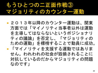  ２０１３年以降のカウンター運動は、関東
方面では「マイノリティ当事者以外は運動
を主導してはならないというポジショナリ
ティの議論」を否定し、「マジョリティの
ための運動」を標榜することで動員に成功。
 「マイノリティを支援する運動ではありま
せん。われわれの社会が毀損されることに
対抗しているのだからマジョリティの問題
なのです」
20
 