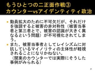  動員拡大のために不可欠だが、それだけ
を強調すると被害の非対称性（被害当事
者と第三者とで、被害の認識が大きく異
なるという問題）が不可視化されてしま
う。
 また、被害当事者としてレイシズムに対
抗しているマイノリティの主体性が軽視
されることになりかねない。
（関東のカウンターでは実際にそうした
事例がみられる）
21
 