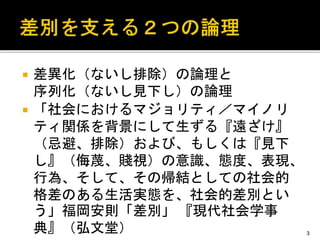  差異化（ないし排除）の論理と
序列化（ないし見下し）の論理
 「社会におけるマジョリティ／マイノリ
ティ関係を背景にして生ずる『遠ざけ』
（忌避、排除）および、もしくは『見下
し』（侮蔑、賤視）の意識、態度、表現、
行為、そして、その帰結としての社会的
格差のある生活実態を、社会的差別とい
う」福岡安則「差別」 『現代社会学事
典』（弘文堂） 3
 