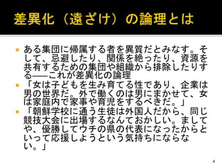  ある集団に帰属する者を異質だとみなす。そ
して、忌避したり、関係を絶ったり、資源を
共有するための集団や組織から排除したりす
る――これが差異化の論理
 「女は子どもを生み育てる性であり、企業は
男の世界だ。外で働くのは男にまかせて、女
は家庭内で家事や育児をするべきだ。」
 「朝鮮学校に通う生徒は外国人だから、同じ
競技大会に出場するなんておかしい。まして
や、優勝してウチの県の代表になったからと
いって応援しようという気持ちにならな
い。」
4
 