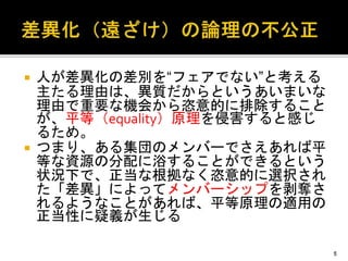  人が差異化の差別を“フェアでない”と考える
主たる理由は、異質だからというあいまいな
理由で重要な機会から恣意的に排除すること
が、平等（equality）原理を侵害すると感じ
るため。
 つまり、ある集団のメンバーでさえあれば平
等な資源の分配に浴することができるという
状況下で、正当な根拠なく恣意的に選択され
た「差異」によってメンバーシップを剥奪さ
れるようなことがあれば、平等原理の適用の
正当性に疑義が生じる
5
 