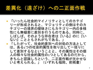  「いったん社会的マイノリティとしてのカテゴ
リーが形成されると、マジョリティの側はそのカ
テゴリーの境界の曖昧さにもカテゴリー内の多様
性にも無頓着に差別を行うものである。同時に、
しばしば、そのような存在者は『いる』のに『い
ない』ことともされがちである。」
 「したがって、社会的差別への対処の方法として
は、ある1つの社会的属性を取り出して一括りに
して差別するなということと、その属性はその個
人の様々な社会的属性の1つとしてあるのだから、
きちんと認識しろという、二正面作戦が欠かせな
いと考えられる。」（いずれも福岡、前掲書）
7
 