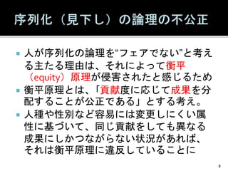  人が序列化の論理を“フェアでない”と考え
る主たる理由は、それによって衡平
（equity）原理が侵害されたと感じるため
 衡平原理とは、｢貢献度に応じて成果を分
配することが公正である」とする考え。
 人種や性別など容易には変更しにくい属
性に基づいて、同じ貢献をしても異なる
成果にしかつながらない状況があれば、
それは衡平原理に違反していることに
9
 