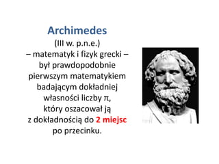 Archimedes
(III w. p.n.e.)
– matematyk i fizyk grecki –
był prawdopodobnie
pierwszym matematykiem
badającym dokładniej
własności liczby π,
który oszacował ją
z dokładnością do 2 miejsc
po przecinku.
 