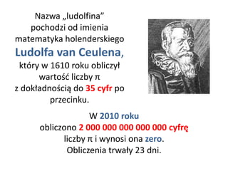 Nazwa „ludolfina”
pochodzi od imienia
matematyka holenderskiego
Ludolfa van Ceulena,
który w 1610 roku obliczył
wartość liczby π
z dokładnością do 35 cyfr po
przecinku.
W 2010 roku
obliczono 2 000 000 000 000 000 cyfrę
liczby π i wynosi ona zero.
Obliczenia trwały 23 dni.
 