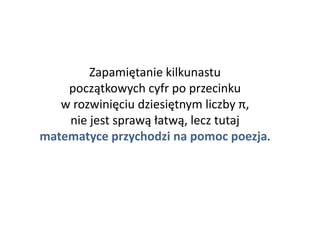 Zapamiętanie kilkunastu
początkowych cyfr po przecinku
w rozwinięciu dziesiętnym liczby π,
nie jest sprawą łatwą, lecz tutaj
matematyce przychodzi na pomoc poezja.
 
