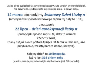 Liczba pi od tysiącleci fascynuje naukowców. Ma swoich wielu wielbicieli.
Nic dziwnego, że doczekała się swojego dnia, a nawet kilku.
14 marca obchodzimy Światowy Dzień Liczby π
(amerykański sposób liczbowego zapisu tej daty to 3.14),
a następnie
22 lipca – dzień aproksymacji liczby π
(europejski sposób zapisu tej daty to ułamek
22/7=~3.1428,
znany był już około półtora tysiąca lat temu w Chinach, jako
przybliżenie, zresztą bardzo dobre, liczby π).
Kolejny dzień to 10 listopada,
który jest 314 dniem roku
(w roku przestępnym to święto obchodzone jest 9 listopada).
 