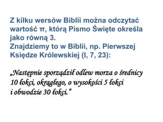 Z kilku wersów Biblii można odczytać
wartość π, którą Pismo Święte określa
jako równą 3.
Znajdziemy to w Biblii, np. Pierwszej
Księdze Królewskiej (I, 7, 23):
„Następnie sporządził odlew morza o średnicy
10 łokci, okrągłego, o wysokości 5 łokci
i obwodzie 30 łokci.”
 