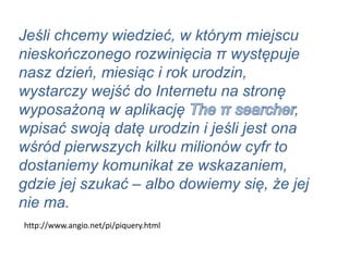 Jeśli chcemy wiedzieć, w którym miejscu
nieskończonego rozwinięcia π występuje
nasz dzień, miesiąc i rok urodzin,
wystarczy wejść do Internetu na stronę
wyposażoną w aplikację ,
wpisać swoją datę urodzin i jeśli jest ona
wśród pierwszych kilku milionów cyfr to
dostaniemy komunikat ze wskazaniem,
gdzie jej szukać – albo dowiemy się, że jej
nie ma.
http://www.angio.net/pi/piquery.html
 